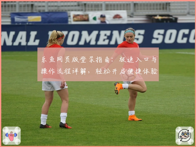 乐鱼网页版登录指南:极速入口与操作流程详解,轻松开启便捷体验