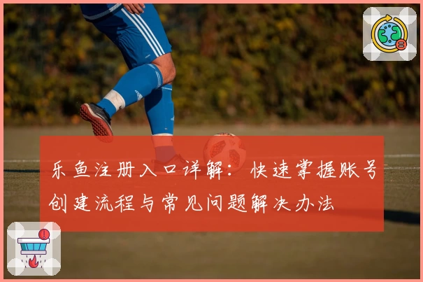 乐鱼注册入口详解：快速掌握账号创建流程与常见问题解决办法