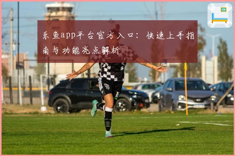 乐鱼app平台官方入口：快速上手指南与功能亮点解析