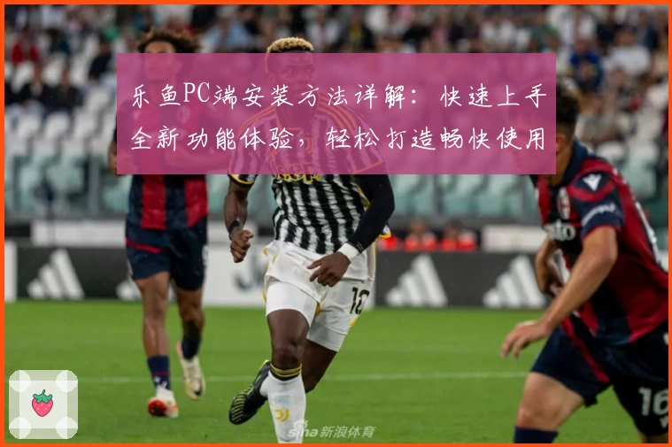 乐鱼PC端安装方法详解：快速上手全新功能体验，轻松打造畅快使用环境