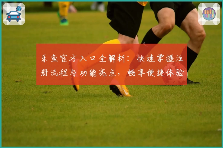 乐鱼官方入口全解析：快速掌握注册流程与功能亮点，畅享便捷体验