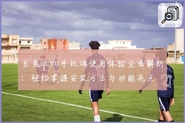 乐鱼Leyu手机端使用体验全面解析：轻松掌握安装方法与功能亮点