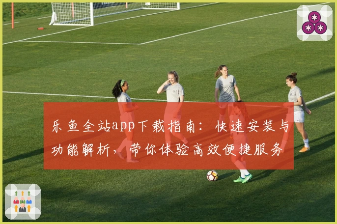 乐鱼全站app下载指南：快速安装与功能解析，带你体验高效便捷服务