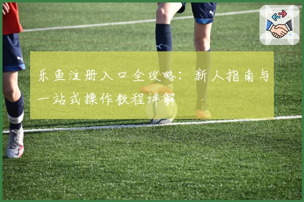乐鱼注册入口全攻略：新人指南与一站式操作教程详解