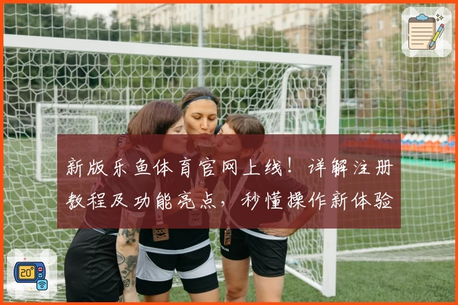 新版乐鱼体育官网上线！详解注册教程及功能亮点，秒懂操作新体验