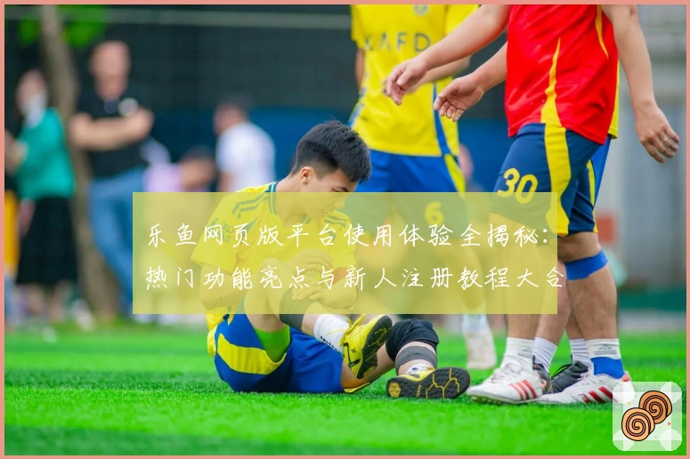 乐鱼网页版平台使用体验全揭秘：热门功能亮点与新人注册教程大合集