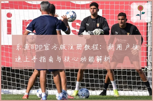 乐鱼app官方版注册教程：新用户快速上手指南与核心功能解析