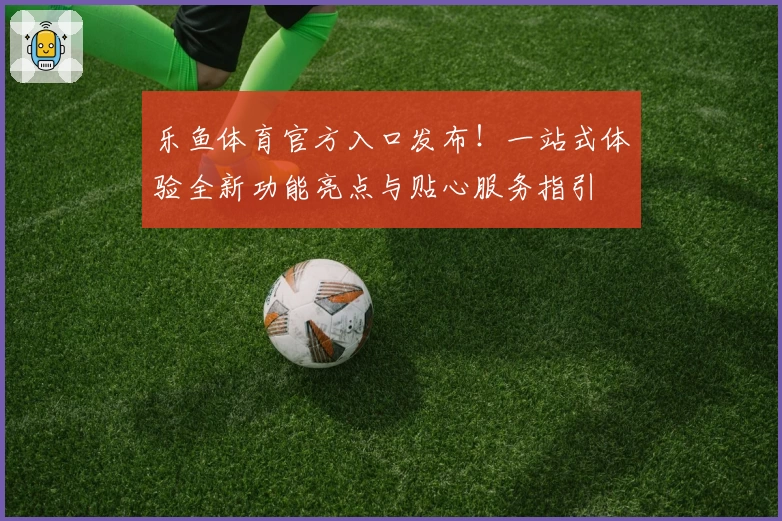 乐鱼体育官方入口发布！一站式体验全新功能亮点与贴心服务指引