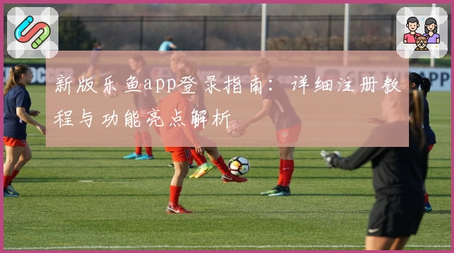 新版乐鱼app登录指南：详细注册教程与功能亮点解析