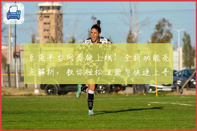 乐鱼平台网页版上线！全新功能亮点解析，教你轻松注册与快速上手