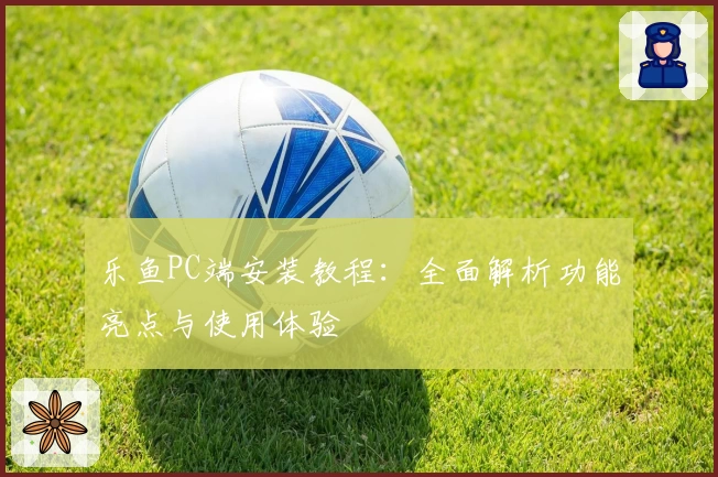 乐鱼PC端安装教程：全面解析功能亮点与使用体验