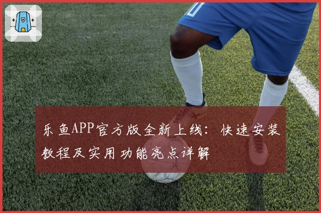 乐鱼APP官方版全新上线：快速安装教程及实用功能亮点详解