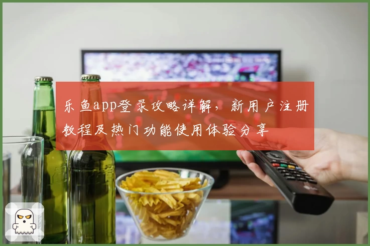 乐鱼app登录攻略详解，新用户注册教程及热门功能使用体验分享