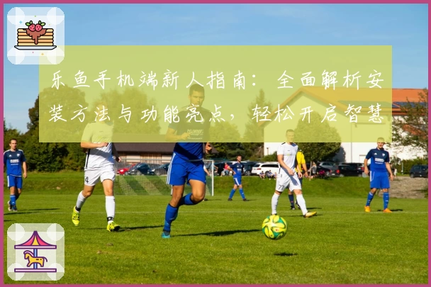 乐鱼手机端新人指南：全面解析安装方法与功能亮点，轻松开启智慧体验