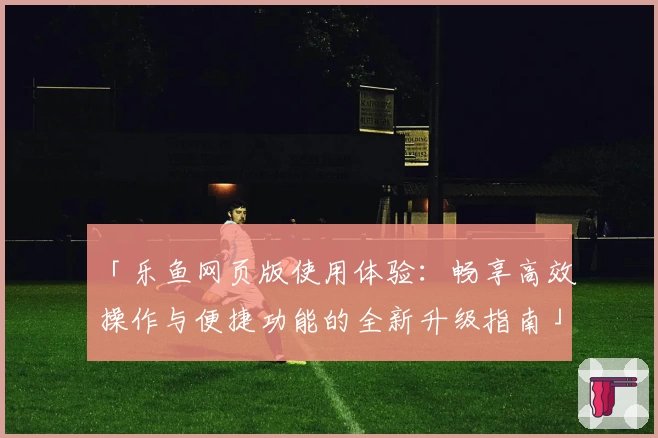 「乐鱼网页版使用体验：畅享高效操作与便捷功能的全新升级指南」