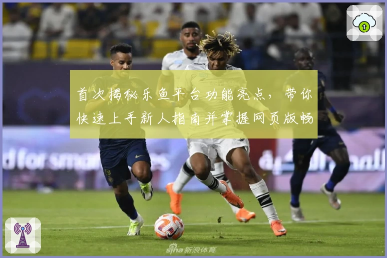 首次揭秘乐鱼平台功能亮点，带你快速上手新人指南并掌握网页版畅玩技巧