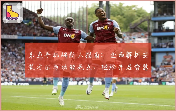 乐鱼手机端新人指南：全面解析安装方法与功能亮点，轻松开启智慧体验