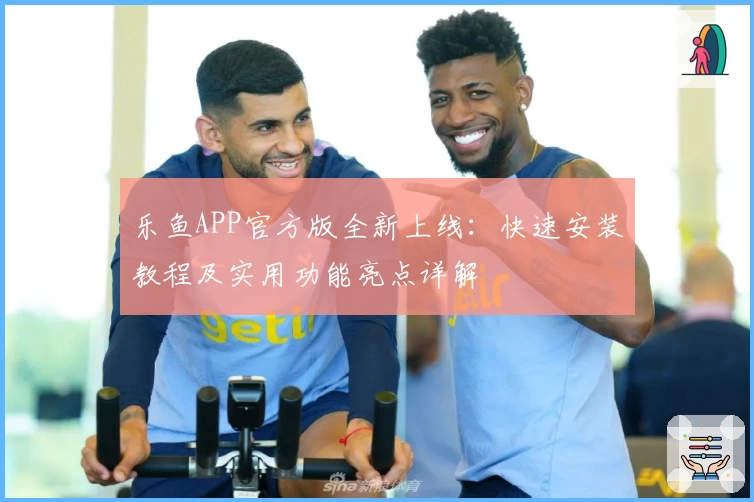 乐鱼APP官方版全新上线：快速安装教程及实用功能亮点详解