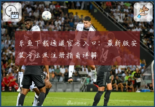乐鱼下载通道官方入口：最新版安装方法及注册指南详解