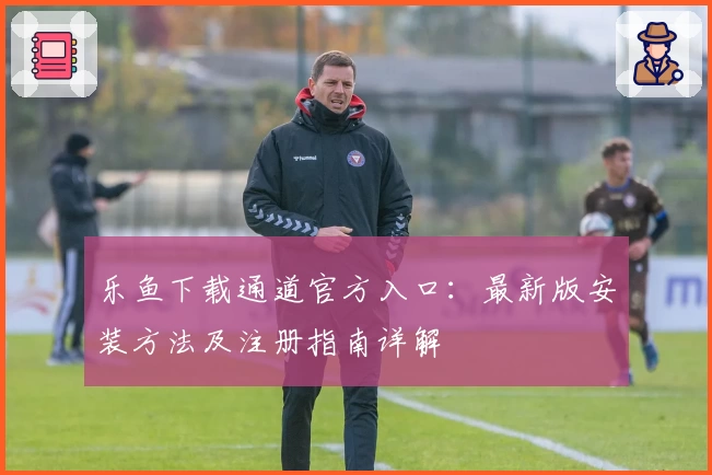 乐鱼下载通道官方入口：最新版安装方法及注册指南详解