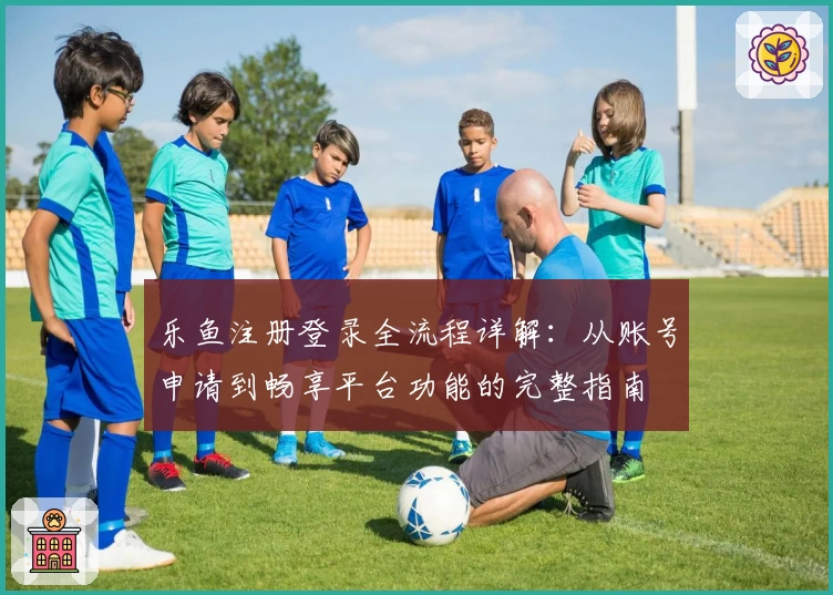 乐鱼注册登录全流程详解：从账号申请到畅享平台功能的完整指南
