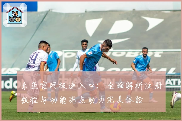 乐鱼官网极速入口：全面解析注册教程与功能亮点助力完美体验