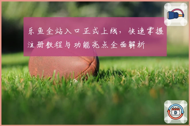 乐鱼全站入口正式上线，快速掌握注册教程与功能亮点全面解析