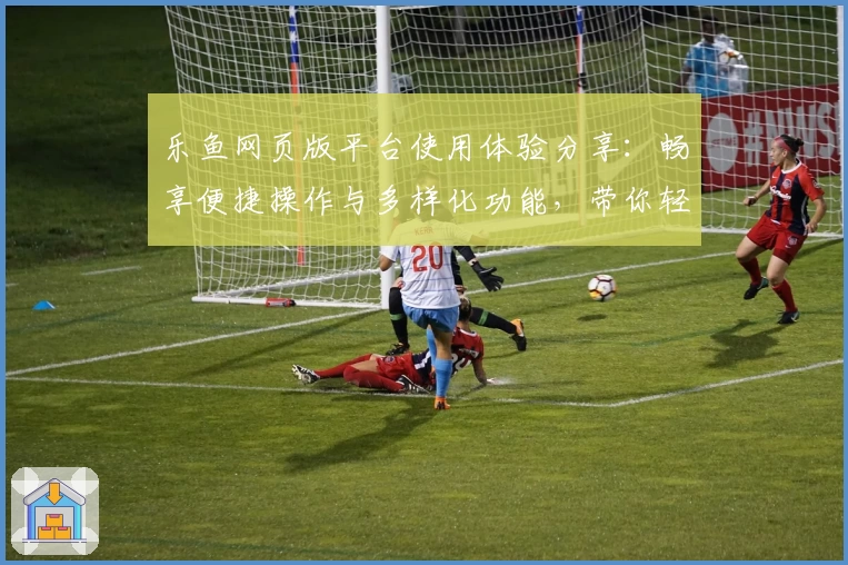 乐鱼网页版平台使用体验分享：畅享便捷操作与多样化功能，带你轻松玩转全新互动模式