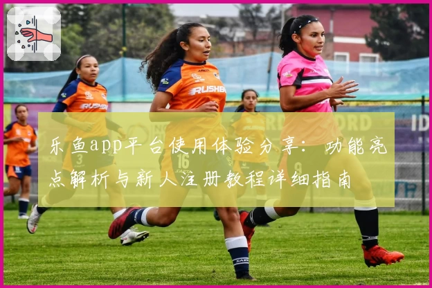 乐鱼app平台使用体验分享：功能亮点解析与新人注册教程详细指南
