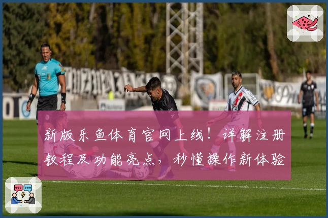 新版乐鱼体育官网上线！详解注册教程及功能亮点，秒懂操作新体验